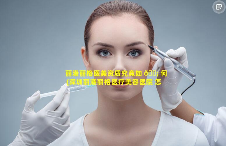 丽港丽格医美资质究竟如 🐡 何(深圳丽港丽格医疗美容医院 怎么样)